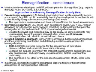 Biomagnification – some issues Most action levels developed do NOT address  potential biomagnifiers (e.g., organic mercury; PCBs; DDT; and, 2,3,7,8-TCDD) Approaches to addressing biomagnification in early tiers: Precautionary approach:  LAL based upon background levels (essentially zero in some cases), and UAL = LAL, essentially banning ocean disposal for sediments with known biomagnifying substances above background levels This approach is conservative and does not benefit from the tiered assessments Intermediate approach:  LAL based upon background levels, UAL = LAL, with an allowance for site-specific, peer-reviewed modelling to demonstrate that potential biomagnifiers in the sediments do NOT pose a biomagnification risk. Detailed field work and modelling may be too costly, so some sediments may unnecessarily be sent to upland disposal sites, which, could  increase  biomagnification risk, albeit to terrestrial food chains. Detailed modelling approach:  Conservative screening, background comparisons, and then preliminary quantitative and detailed quantitative assessments for biomagnification.  TGD (EC 2003) provides guidance for the assessment of food chain bioaccumulation and vertebrate secondary poisoning  Because the purpose is primarily for prognostic assessments calculations are very conservative, and extensively use assessment factors to account for uncertainty.  This approach is not ideal for the site-specific assessment of DM, other tools needed In all these, biomagnifiers above background trigger a failure or higher tiered assessment of biomagnification potential.  