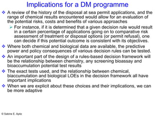 Implications for a DM programme A review of the history of the disposal at sea permit applications, and the range of chemical results encountered would allow for an evaluation of the potential risks, costs and benefits of various approaches For instance, if it is determined that a given decision rule would result in a certain percentage of applications going on to comparative risk assessment of treatment or disposal options (or permit refusal), one can decide if this potential outcome is consistent with its objectives.  Where both chemical and biological data are available, the predictive power and policy consequences of various decision rules can be tested.  An important part of the design of a rules-based decision framework will be the relationship between chemistry, any screening bioassay and bioaccumulation potential test results The exact tests used, and the relationship between chemical, biaccumulation and biological LOEs in the decision framework all have important implications When we are explicit about these choices and their implications, we can be more adaptive 