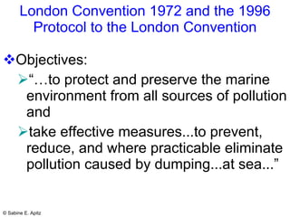 London Convention 1972 and the 1996 Protocol to the London Convention Objectives:  “… to protect and preserve the marine environment from all sources of pollution and  take effective measures...to prevent, reduce, and where practicable eliminate pollution caused by dumping...at sea...”   