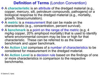 Definition of Terms  (London Convention) A  characteristic  is an  attribute  of the dredged material (e.g., copper, mercury, silt, petroleum compounds, pathogens) or a biological response to the dredged material (e.g., mortality, growth, bioaccumulation). A  metric  is a  measurement  that can be made on the characteristic (e.g., concentration, percent survival). A  benchmark  is a  point on the range of the metric  (e.g. 4 mg/kg copper, 20% amphipod mortality) that is used to identify where environmental concern may be low or high for that characteristic.  These can be referred to as the lower benchmark and upper benchmark. An  Action List  comprises of a  number of characteristics  to be considered for measurement in the dredged material. An  Action Level  is a  decision rule  based on the findings of one or more characteristics in comparison to the respective benchmarks. 