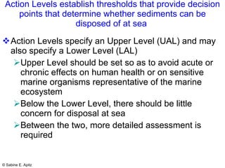 Action Levels establish thresholds that provide decision points that determine whether sediments can be disposed of at sea  Action Levels specify an Upper Level (UAL) and may also specify a Lower Level (LAL) Upper Level should be set so as to avoid acute or chronic effects on human health or on sensitive marine organisms representative of the marine ecosystem Below the Lower Level, there should be little concern for disposal at sea Between the two, more detailed assessment is required 