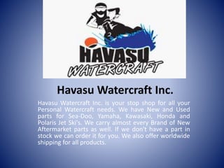 Havasu Watercraft Inc.
Havasu Watercraft Inc. is your stop shop for all your
Personal Watercraft needs. We have New and Used
parts for Sea-Doo, Yamaha, Kawasaki, Honda and
Polaris Jet Ski's. We carry almost every Brand of New
Aftermarket parts as well. If we don't have a part in
stock we can order it for you. We also offer worldwide
shipping for all products.
 