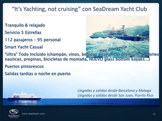 “It’s Yachting, not cruising” con SeaDream Yacht ClubTranquilo & relajadoServicio 5 Estrellas112 pasajeros – 95 personalSmart Yacht Casual“Ultra” Todo Incluido (champán, vinos, bebidas alcoholicas premium, deportes nauticas, propinas, bicicletas de montaña, NUEVO glass bottom kayaks...)Puertos pintorescosSalidas tardias o noche en puertoHay diferenciaLlegadas y salidas desde Barcelona y MalagaLlegadas y salidas desde San Juan, Puerto Rico19