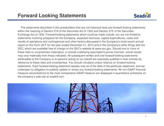 Forward Looking Statements
The statements described in this presentation that are not historical facts are forward-looking statements
within the meaning of Section 27A of the Securities Act of 1933 and Section 21E of the Securities
Exchange Act of 1934. Forward-looking statements which could be made include, but are not limited to,
statements involving prospects for the Company, expected revenues, capital expenditures, costs and
results of operations and contingencies and other factors discussed in the Company's most recent annual
report on the Form 20-F for the year ended December 31, 2012 and in the Company's other filings with the
SEC, which are available free of charge on the SEC's website at www.sec.gov. Should one or more of
these risks or uncertainties materialize, or should underlying assumptions prove incorrect, actual results
may vary materially from those indicated. All subsequent written and oral forward-looking statements
attributable to the Company or to persons acting on our behalf are expressly qualified in their entirety by
reference to these risks and uncertainties. You should not place undue reliance on forward-looking
statements. Each forward-looking statement speaks only as of the date of the particular statement, and we
undertake no obligation to publicly update or revise any forward-looking statements. All non-GAAP financial
measure reconciliations to the most comparative GAAP measure are displayed in quantitative schedules on
the company’s web site at seadrill.com.
2
 