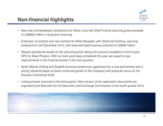 Non-financial highlights
• New sale and leaseback transactions for West Linus with Ship Finance securing gross proceeds
of US$600 million in long-term financing.
• Extension of contract and new contract for West Navigator with Shell and Centrica, securing
employment until December 2014, with total estimated revenue potential of US$98 million.
• Steady operational results for the second quarter taking into account completion of the 5-year
SPS for West Phoenix. With no more yard-stays scheduled this year we expect to see
improvements in the financial results in the next quarters.
• North Atlantic Drilling and Seadrill announce preliminary agreement for a new partnership with a
strong industrial player to foster continued growth of the Company with particular focus on the
Russian Continental Shelf.
• Listing process resumed in the third quarter. Next version of the registration documents are
expected to be filed with the US Securities and Exchange Commission in the fourth quarter 2013.
28
 