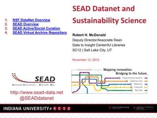 SEAD Datanet and
1.
2.
      NSF DataNet Overview
      SEAD Overview
                                        Sustainability Science
3.    SEAD Active/Social Curation
4.    SEAD Virtual Archive Repository
                                        Robert H. McDonald
                                        Deputy Director/Associate Dean
                                        Data to Insight Center/IU Libraries
                                        SC12 | Salt Lake City, UT

                                        November 12, 2012




     http://www.sead-data.net
          @SEADdatanet
 
