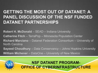 GETTING THE MOST OUT OF DATANET: A
PANEL DISCUSSION OF THE NSF FUNDED
DATANET PARTNERSHIPS

Robert H. McDonald – SEAD – Indiana University
Catherine Fitch – TerraPop – Minnesota Population Center
Richard Marciano – Datanet Federation Consortium – University of
North Carolina
Sayeed Choudhury – Data Conservancy – Johns Hopkins University
William Michener – DataOne – University of New Mexico


                 NSF DATANET PROGRAM-
            OFFICE OF CYBERINFRASTRUCTURE
 