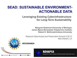 SEAD: SUSTAINABLE ENVIRONMENT-
               ACTIONABLE DATA
      Leveraging Existing Cyberinfrastructure
                 for Long-Term Sustainability

                  Margaret Hedstrom-University of Michigan
               James Myers-Rensselaer Polytechnic Institute
                     Robert H. McDonald-Indiana University

         Research Data Access and Preservation Summit 3.22.12
                                              New Orleans, LA

      #OCI0940824
 