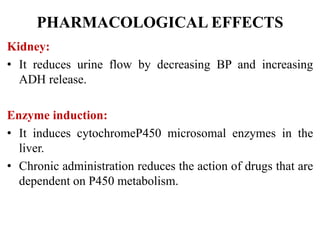 PHARMACOLOGICAL EFFECTS
Kidney:
• It reduces urine flow by decreasing BP and increasing
ADH release.
Enzyme induction:
• It induces cytochromeP450 microsomal enzymes in the
liver.
• Chronic administration reduces the action of drugs that are
dependent on P450 metabolism.
 