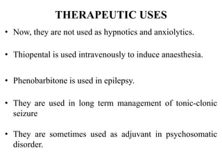 THERAPEUTIC USES
• Now, they are not used as hypnotics and anxiolytics.
• Thiopental is used intravenously to induce anaesthesia.
• Phenobarbitone is used in epilepsy.
• They are used in long term management of tonic-clonic
seizure
• They are sometimes used as adjuvant in psychosomatic
disorder.
 