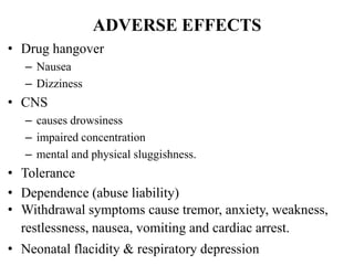 ADVERSE EFFECTS
• Drug hangover
– Nausea
– Dizziness
• CNS
– causes drowsiness
– impaired concentration
– mental and physical sluggishness.
• Tolerance
• Dependence (abuse liability)
• Withdrawal symptoms cause tremor, anxiety, weakness,
restlessness, nausea, vomiting and cardiac arrest.
• Neonatal flacidity & respiratory depression
 