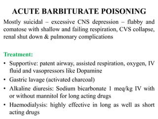 ACUTE BARBITURATE POISONING
Mostly suicidal – excessive CNS depression – flabby and
comatose with shallow and failing respiration, CVS collapse,
renal shut down & pulmonary complications
Treatment:
• Supportive: patent airway, assisted respiration, oxygen, IV
fluid and vasopressors like Dopamine
• Gastric lavage (activated charcoal)
• Alkaline diuresis: Sodium bicarbonate 1 meq/kg IV with
or without mannitol for long acting drugs
• Haemodialysis: highly effective in long as well as short
acting drugs
 