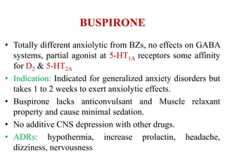 BUSPIRONE
• Totally different anxiolytic from BZs, no effects on GABA
systems, partial agonist at 5-HT1A receptors some affinity
for D2 & 5-HT2A
• Indication: Indicated for generalized anxiety disorders but
takes 1 to 2 weeks to exert anxiolytic effects.
• Buspirone lacks anticonvulsant and Muscle relaxant
property and cause minimal sedation.
• No additive CNS depression with other drugs.
• ADRs: hypothermia, increase prolactin, headache,
dizziness, nervousness
 