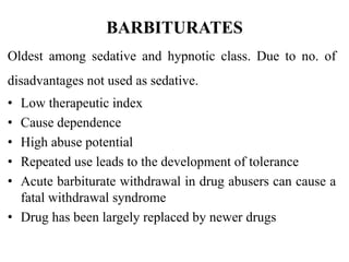 BARBITURATES
Oldest among sedative and hypnotic class. Due to no. of
disadvantages not used as sedative.
• Low therapeutic index
• Cause dependence
• High abuse potential
• Repeated use leads to the development of tolerance
• Acute barbiturate withdrawal in drug abusers can cause a
fatal withdrawal syndrome
• Drug has been largely replaced by newer drugs
 