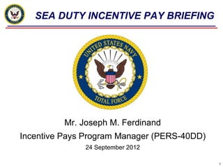 SEA DUTY INCENTIVE PAY BRIEFING




          Mr. Joseph M. Ferdinand
Incentive Pays Program Manager (PERS-40DD)
               24 September 2012

                                             1
 