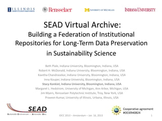 SEAD Virtual Archive:
   Building a Federation of Institutional
Repositories for Long-Term Data Preservation
          in Sustainability Science
             Beth Plale, Indiana University, Bloomington, Indiana, USA
       Robert H. McDonald, Indiana University, Bloomington, Indiana, USA
       Kavitha Chandrasekar, Indiana University, Bloomington, Indiana, USA
            Inna Kouper, Indiana University, Bloomington, Indiana, USA
           Stacy Konkiel, Indiana University, Bloomington, Indiana, USA
      Margaret L. Hedstrom, University of Michigan, Ann Arbor, Michigan, USA
         Jim Myers, Rensselaer Polytechnic Institute, Troy, New York, USA
             Praveen Kumar, University of Illinois, Urbana, Illinois, USA


                                                                        Cooperative agreement
                                                                        #OCI0940824
                       IDCC 2013 – Amsterdam – Jan. 16, 2013                               1
 