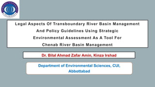 Legal Aspects Of Transboundary River Basin Management
And Policy Guidelines Using Strategic
Environmental Assessment As A Tool For
Chenab River Basin Management
Dr. Bilal Ahmad Zafar Amin, Kinza Irshad
Department of Environmental Sciences, CUI,
Abbottabad
 