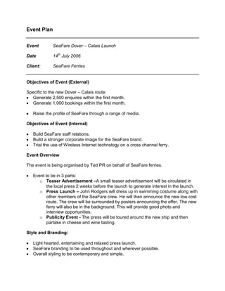 Event Plan <br />EventSeaFare Dover – Calais Launch<br />Date14th July 2006<br />Client:SeaFare Ferries<br />Objectives of Event (External)<br />Specific to the new Dover – Calais route:<br />Generate 2,500 enquires within the first month.<br />Generate 1,000 bookings within the first month.<br />Raise the profile of SeaFare through a range of media.<br />Objectives of Event (Internal)<br />Build SeaFare staff relations.<br />Build a stronger corporate image for the SeaFare brand.<br />Trial the use of Wireless Internet technology on a cross channel ferry.<br />Event Overview<br />The event is being organised by Ted PR on behalf of SeaFare ferries. <br />Event to be in 3 parts:<br />oTeaser Advertisement – A small teaser advertisement will be circulated in the local press 2 weeks before the launch to generate interest in the launch.<br />oPress Launch – John Rodgers will dress up in swimming costume along with other members of the SeaFare crew. He will then announce the new low cost route. The crew will be surrounded by posters announcing the offer. The new ferry will also be in the background. This will provide good photo and interview opportunities.<br />oPublicity Event - The press will be toured around the new ship and then partake in cheese and wine tasting.<br />Style and Branding:<br />Light hearted, entertaining and relaxed press launch.<br />SeaFare branding to be used throughout and wherever possible.<br />Overall styling to be contemporary and simple.<br />Background to Event<br />SeaFare are launching a new route from Dover – Calais on the 14th July 2006 with a low introductory fare of just £4.99 per passenger each way.  SeaFare want to launch the service with a high impact press launch. <br />Team Members<br />Below is a list of the team members involved on the project. Their initials are shown on the critical path and the schedule for the event day.<br />Ted PRStuart TownsendEvents CoordinatorLaura TryEvents AssistantSeaFareFrom Head OfficeJohn RodgersChairmanJohn SmithHead of MarketingPeter JonesHead of Public RelationsSimon ParkerFinance ManagerPaul TrySales DirectorSharon TuckerHuman ResourcesFrom the Ferry CrewBrian FlemingSpirit of England CaptainLucy PowerFerry ManagerJohn SpicerRestaurant ManagerJustine PlampingSeaFare StaffTrevor SmithSeaFare StaffBetty AllenSeaFare StaffTim WheelerSeaFare StaffJohn KittSeaFare Staff<br />Attached on the following pages:<br />Critical Path <br />A detailed critical path outlining all the steps needed to stage the event. Clear deadlines are set out for each step as well as those responsible for them. Some slack has been built into the amount of time given to critical parts of the process in case of unforeseen problems.<br />Event Day Schedule<br />A detailed hour by hour plan of what happens on the day of the event, including who takes responsibility for what.<br />Budget<br />Broken down into different project areas so as to ensure there is no overspend in any area.<br />Contingency Plans<br />Bad Weather<br />The timing of the event means that rain is less likely however in the event of bad weather:<br />-Marquee erected on dockside (large enough to accommodate all attendees).<br />-Umbrellas to hand for photo shoot (SeaFare branded).<br />Mayor Unavailable<br />-Have made plans to invite other dignitaries such as local MP and local councilors. If they all turn up great, but it means that the event is not just relying on one person.<br />Transport Delays<br />-The schedule should be flexible so that in the event of the majority not being able to make the 9:30am start things can be shifted back slightly. This has been agreed with Dover Marina and other interested parties.<br />RATIONALE FOR EVENT PLAN<br />Aim/ Objective:<br />Provide a critical path of work that needs to be done in the run up to the event.<br />All parties can ‘sing from the same song sheet’. This will minimise the risks involved with such an important launch.<br />Target Audience:<br />Internal Stakeholders:<br />Ted PR Personnel. <br />External Stakeholders:<br />SeaFare Employees.<br />Design for Life (Design Agency).<br />Catering Suppliers (Cheese and Wine).<br />Hire Companies.<br />Dover Marina Representative.<br />Key Message(s):<br />Ensure all team members know what tasks they have and when they have to do them by.<br />Ensure that project is completed on time and within budget.<br />Planned Activity:<br />Meetings to be held at the beginning middle and end of the planning process to ensure everything is going to plan. These will be attended by all team members.<br />The first meeting will set the objectives, target audiences, target media and budget for the event.<br />The second meeting will be on the 1st June and will be at such a point in the process that attendees can be confirmed and all projects to be briefed to the design agency can be agreed. Any problems raised at this point can be identified and acted upon.<br />The third meeting will be after the event has taken place and will evaluate the success of the event and to what degree the original objectives were met.<br />Tactics:<br />Assign tasks to relevant team members.<br />Present and hand out event plan at first team meeting.<br />Collate minutes and action points from each meeting.<br />Evolve plan based on minutes raised from each meeting.<br />Evaluation: <br />When evaluating the success of the event. The objectives set out at the beginning of this document should be assessed to decide whether the event has been a success.<br />External: <br />Number of Enquiries:<br />There were just under 2,000 enquires in the month following the event. SeaFare were pleased with this although were surprised at how many came through the company’s website. SeaFare and Ted PR will put more focus on web PR for future campaigns.<br />Number of Bookings:<br />There were 1,700 bookings in the first month higher than was expected. This was mainly due to the strong introductory offer that was communicated as part of the overall press coverage.<br />Raise the profile of SeaFare through a range of media:<br />The amount of press coverage gained was large, although the photos of John in his swimwear were the highlight. A full list of press clippings is available on request.<br />Internal:<br />Build SeaFare staff relations:<br />Since the launch SeaFare’s staff has arranged a charity football match and a Christmas party.<br />Build a stronger corporate image for SeaFare:<br />The production of so many pieces of branded material has led to an improved corporate style guide that can be used for future projects.<br />Trial the use of Wireless Internet technology on a cross channel ferry:<br />The event successfully promoted the use of Wireless Internet technology. The number of users exceeded SeaFare’s original expectations. They now intend to roll this out across the rest of their UK routes.<br />Recommendations:<br />The critical path ensured that most tasks were completed in time although as some of the team players were external organisations some factors were always going to be beyond the control of the PR agency and SeaFare.<br />The inclusion of a contingency fund was essential as the costs of some elements of the plan were higher than first thought ensuring that the project still came in on budget.<br />The production of the launch leaflet has meant that SeaFare can reuse the basic design and re promote its other UK routes.<br />