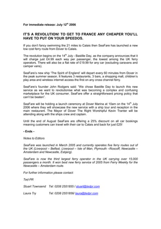 For immediate release: July 12th 2006<br />IT’S A REVOLUTION! TO GET TO FRANCE ANY CHEAPER YOU’LL HAVE TO PUT ON YOUR SPEEDOS.<br />If you don’t fancy swimming the 21 miles to Calais then SeaFare has launched a new low cost ferry route from Dover to Calais.<br />The revolution begins on the 14th July - Bastille Day, as the company announces that it will charge just £4.99 each way per passenger, the lowest among the UK ferry operators. There will also be a flat rate of £19.99 for any car (excluding caravans and camper vans).<br />SeaFare’s new ship ‘The Spirit of England’ will depart every 60 minutes from Dover in the peak summer season. It features 3 restaurants, 3 bars, a shopping mall, children’s play area and wireless internet access the first on any cross channel ferry.<br />SeaFare’s founder John Rodgers said: ”We chose Bastille Day to launch this new service as we want to revolutionise what was becoming a complex and confusing marketplace for the UK consumer. SeaFare offer a straightforward pricing policy that can’t be beaten”.<br />SeaFare will be holding a launch ceremony at Dover Marina at 10am on the 14th July 2006 where they will showcase the new service with a ship tour and reception in the main restaurant. The Mayor of Dover The Right Worshipful Kevin Tranter will be attending along with the ships crew and captain.<br />Until the end of August SeaFare are offering a 25% discount on all car bookings meaning customers can travel with their car to Calais and back for just £25!<br />- Ends -<br />Notes to Editors<br />SeaFare was launched in March 2005 and currently operates five ferry routes out of the UK (Liverpool – Belfast, Liverpool – Isle of Man, Plymouth – Roscoff, Newcastle – Amsterdam and Newcastle, Esbjerg).<br />SeaFare is now the third largest ferry operator in the UK carrying over 15,000 passengers a month. It won best new ferry service of 2005 from Ferry Weekly for the Newcastle – Amsterdam route.<br />For further information please contact:<br />Ted PR<br />Stuart Townsend Tel: 0208 2551855 / stuart@tedpr.com <br />Laura TryTel: 0208 2551856/ laura@tedpr.com<br />TARGET MEDIA<br />Local/ Regional PressKent on Sunday (w)East Kent MercuryKentish Express (w)Winchester ShopperEvening StandardLondon MetroFolkstone Herald Dover ExpressFolkstone and DoverKM ExtraEvening Argus BrightonSouthern Daily EchoNational PressMirrorThe Sun The ExpressDaily MailSunday Papers (w)Travel MagazinesBBC Travel MagazineWhat Holiday?Holidays in France<br />TV/ Radio <br />National TVBBCITVSatellite ChannelsRegional TVLondon NewsSouth and South East NewsLocal RadioRadio KentSouthern Counties RadioCapital FM (London)<br />Websites<br />www.yahoo.co.ukwww.ananova.co.ukwww.msn.co.ukwww.travelocity.co.ukwww.ferrybooker.comwww.travelzoo.co.ukwww.cross-channel-ferries.co.ukwww.cheapferrytickets.com<br />Trade Press<br />Trade Travel GazetteTravel Weekly Ferry Monthly<br />Other Media<br />SAGAUniversity of Kent - NewslettersUniversity of Sussex - Newsletters<br />RATIONALE FOR PRESS RELEASE<br />Aim/ Objective:<br />Produce a two step press release combined with a teaser advertisement campaign.<br />Generate awareness of the new service amongst key publics and media.<br />Give SeaFare the best chance of achieving the overall objectives of the event.   <br />Target Audience:<br />See separate page for exact details of media to target.<br />A wide variety of media have been chosen due to the fact that the service SeaFare are offering appeals to broad range of publics.<br />Consumer as well as trade press has been targeted to maximise the impact of the release.<br />Key Message(s):<br />SeaFare’s new Dover – Calais service is the cheapest around if you want to go any cheaper you’ll have to swim.<br />Highlight the benefits of this service over competitor’s products.<br />Contact information for the PR company issuing the release.<br />Include a boiler plate to give the editors additional information.<br />Planned Activity:<br />Make sure that media contact list is up to date.<br />Decide on target media for press release.<br />Tactics:<br />Two press releases will be issued.<br />Each one should have an eye-catching headline that makes the press want to read on further.<br />The first will provide information about SeaFare and the launch; it will also act as an invitation to the press to attend the launch ceremony and PR event.<br />The first paragraph will carry all the major information with the rest of the information following a pyramid structure. More detailed information will be added further down ending with notes for the editors.<br />The release will be made more ‘warm’ by adding a quote from the chairman John Rodgers.<br />The first release will be followed up by phone calls to generate even more interest.<br />The first release will be preceded by a teaser advertisement campaign which will add to the interest generated around the event.<br />The second will be issued on the afternoon after the launch has taken place this will include quotes and photos.<br />Timing (AM press launch) will be such that evening editions of newspapers and television programs can be targeted. <br />Timing will also mean that the Sunday Papers and their travel sections can also be targeted.<br />Evaluation: <br />The press release generated good coverage and helped SeaFare achieve the overall objectives of the project.<br />We were fortunate that not a lot of news was happening on the 14th July (locally or nationally) and so our story received good prominence.<br />
