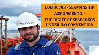 LOB 30703 - SEAMANSHIP
ASSIGNMENT 2 -
THE RIGHT OF SEAFARERS
UNDER ILO CONVENTION
 