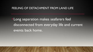FEELING OF DETACHMENT FROM LAND LIFE
•Long separation makes seafarers feel
disconnected from everyday life and current
events back home.
 