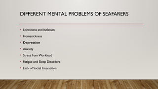 DIFFERENT MENTAL PROBLEMS OF SEAFARERS
• Loneliness and Isolation
• Homesickness
• Depression
• Anxiety
• Stress from Workload
• Fatigue and Sleep Disorders
• Lack of Social Interaction
 
