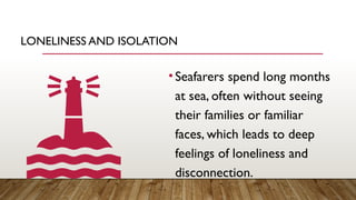 LONELINESS AND ISOLATION
•Seafarers spend long months
at sea, often without seeing
their families or familiar
faces, which leads to deep
feelings of loneliness and
disconnection.
 