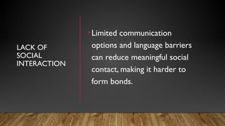 LACK OF
SOCIAL
INTERACTION
•Limited communication
options and language barriers
can reduce meaningful social
contact, making it harder to
form bonds.
 