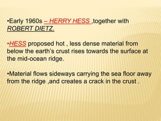 •Early 1960s – HERRY HESS ,together with
ROBERT DIETZ.
•HESS proposed hot , less dense material from
below the earth’s crust rises towards the surface at
the mid-ocean ridge.
•Material flows sideways carrying the sea floor away
from the ridge ,and creates a crack in the crust .
 