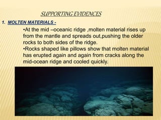 SUPPORTING EVIDENCES
1. MOLTEN MATERIALS -
•At the mid –oceanic ridge ,molten material rises up
from the mantle and spreads out,pushing the older
rocks to both sides of the ridge.
•Rocks shaped like pillows show that molten material
has erupted again and again from cracks along the
mid-ocean ridge and cooled quickly.
 