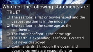 Which of the following statements are
TRUE?
 The seafloor is flat or bowl-shaped and the
deepest portion is in the middle.
 The seafloor is the same age as the
continents.
 The entire seafloor is the same age.
 The Earth is expanding; seafloor is created
but never destroyed.
 Continents drift through the ocean and
oceanic currents are responsible for
 