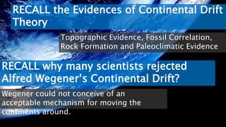 RECALL the Evidences of Continental Drift
Theory
Topographic Evidence, Fossil Correlation,
Rock Formation and Paleoclimatic Evidence
RECALL why many scientists rejected
Alfred Wegener’s Continental Drift?
Wegener could not conceive of an
acceptable mechanism for moving the
continents around.
 