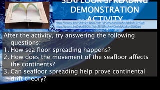 SEAFLOOR SPREADING
DEMONSTRATION
ACTIVITY
After the activity, try answering the following
questions:
1. How sea floor spreading happens?
2. How does the movement of the seafloor affects
the continents?
3. Can seafloor spreading help prove continental
drift theory?
https://youtu.be/V0h8v2w3LGU?list=TLPQMzAwNDIwMjAzbEu4EGHGgA
https://youtu.be/5eka88IOJ-I?list=TLPQMzAwNDIwMjAzbEu4EGHGgA
 