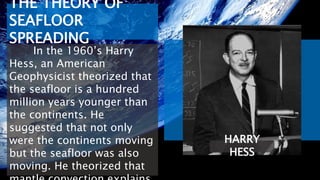 HARRY
HESS
THE THEORY OF
SEAFLOOR
SPREADING
In the 1960’s Harry
Hess, an American
Geophysicist theorized that
the seafloor is a hundred
million years younger than
the continents. He
suggested that not only
were the continents moving
but the seafloor was also
moving. He theorized that
 