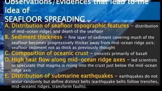 Observations/Evidences that lead to the
idea of
SEAFLOOR SPREADING
A. Distribution of seafloor topographic features – distribution
of mid-ocean ridges and depth of the seafloor
B. Sediment thickness – fine layer of sediment covering much of the
seafloor becomes progressively thicker away from mid-ocean ridge axis;
seafloor sediment not as thick as previously thought
C. Composition of oceanic crust – consists primarily of basalt
D. High heat flow along mid-ocean ridge axes – led scientists
to speculate that magma is rising into the crust just below the mid-ocean
ridge axis
E. Distribution of submarine earthquakes – earthquakes do not
occur randomly but define distinct belts (earthquake belts follow trenches,
mid-oceanic ridges, transform faults).
 