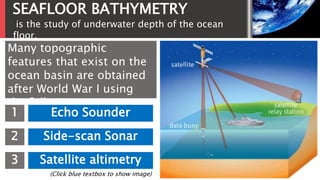 SEAFLOOR BATHYMETRY
Many topographic
features that exist on the
ocean basin are obtained
after World War I using
the following
technologies:1 Echo Sounder
2 Side-scan Sonar
3 Satellite altimetry
(Click blue textbox to show image)
is the study of underwater depth of the ocean
floor.
 