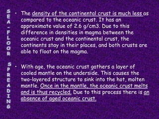 • The density of the continental crust is much less as
  compared to the oceanic crust. It has an
  approximate value of 2.6 g/cm3. Due to this
  difference in densities in magma between the
  oceanic crust and the continental crust, the
  continents stay in their places, and both crusts are
  able to float on the magma.

• With age, the oceanic crust gathers a layer of
  cooled mantle on the underside. This causes the
  two-layered structure to sink into the hot, molten
  mantle. Once in the mantle, the oceanic crust melts
  and is thus recycled. Due to this process there is an
  absence of aged oceanic crust.
 