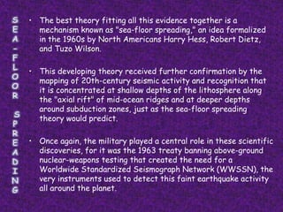 • The best theory fitting all this evidence together is a
  mechanism known as "sea-floor spreading," an idea formalized
  in the 1960s by North Americans Harry Hess, Robert Dietz,
  and Tuzo Wilson.

• This developing theory received further confirmation by the
  mapping of 20th-century seismic activity and recognition that
  it is concentrated at shallow depths of the lithosphere along
  the "axial rift" of mid-ocean ridges and at deeper depths
  around subduction zones, just as the sea-floor spreading
  theory would predict.

• Once again, the military played a central role in these scientific
  discoveries, for it was the 1963 treaty banning above-ground
  nuclear-weapons testing that created the need for a
  Worldwide Standardized Seismograph Network (WWSSN), the
  very instruments used to detect this faint earthquake activity
  all around the planet.
 