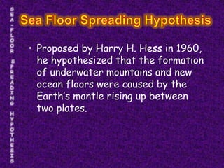 • Proposed by Harry H. Hess in 1960,
  he hypothesized that the formation
  of underwater mountains and new
  ocean floors were caused by the
  Earth’s mantle rising up between
  two plates.
 
