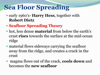 Sea Floor Spreading
 early 1960’s- Harry Hess, together with
Robert Dietz
 Seafloor Spreading Theory
 hot, less dense material from below the earth’s
crust rises towards the surface at the mid-ocean
ridge
 material flows sideways carrying the seafloor
away from the ridge, and creates a crack in the
crust
 magma flows out of the crack, cools down and
becomes the new seafloor
 