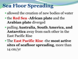 Sea Floor Spreading
 allowed the creation of new bodies of water
 the Red Sea -African plate and the
Arabian plate diverged
 pulling Australia, South America, and
Antarctica away from each other in the
East Pacific Rise
 The East Pacific Rise -the most active
sites of seafloor spreading, more than
14 cm/yr
 