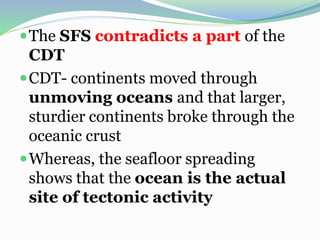 The SFS contradicts a part of the
CDT
CDT- continents moved through
unmoving oceans and that larger,
sturdier continents broke through the
oceanic crust
Whereas, the seafloor spreading
shows that the ocean is the actual
site of tectonic activity
 