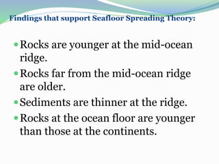 Findings that support Seafloor Spreading Theory:
Rocks are younger at the mid-ocean
ridge.
Rocks far from the mid-ocean ridge
are older.
Sediments are thinner at the ridge.
Rocks at the ocean floor are younger
than those at the continents.
 
