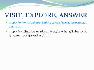 VISIT, EXPLORE, ANSWER
 http://www.montereyinstitute.org/noaa/lesson02/l
2la1.htm
 http://earthguide.ucsd.edu/eoc/teachers/t_tectonic
s/p_seafloorspreading.html
 