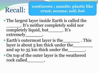 Recall:
 The largest layer inside Earth is called the
_____. It’s neither completely solid nor
completely liquid, but_____. It’s
extremely______.
 Earth’s outermost layer is the______ . This
layer is about 5 km thick under the_______
and up to 35 km thick under the______.
 On top of the outer layer is the weathered
rock called______.
continents ; mantle; plastic like
crust; oceans; soil; hot
 