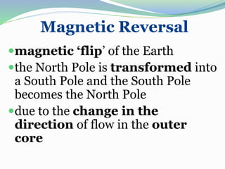 Magnetic Reversal
magnetic ‘flip’ of the Earth
the North Pole is transformed into
a South Pole and the South Pole
becomes the North Pole
due to the change in the
direction of flow in the outer
core
 