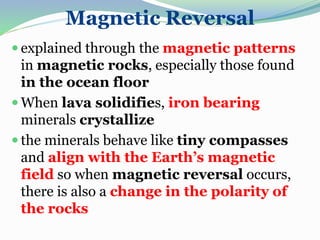 Magnetic Reversal
 explained through the magnetic patterns
in magnetic rocks, especially those found
in the ocean floor
 When lava solidifies, iron bearing
minerals crystallize
 the minerals behave like tiny compasses
and align with the Earth’s magnetic
field so when magnetic reversal occurs,
there is also a change in the polarity of
the rocks
 