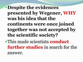 Despite the evidences
presented by Wegener, WHY
was his idea that the
continents were once joined
together was not accepted by
the scientific society?
This made scientists conduct
further studies in search for the
answer.
 