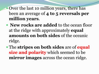  Over the last 10 million years, there has
been an average of 4 to 5 reversals per
million years.
 New rocks are added to the ocean floor
at the ridge with approximately equal
amounts on both sides of the oceanic
ridge.
 The stripes on both sides are of equal
size and polarity which seemed to be
mirror images across the ocean ridge.
 