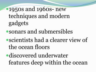 1950s and 1960s- new
techniques and modern
gadgets
sonars and submersibles
scientists had a clearer view of
the ocean floors
discovered underwater
features deep within the ocean
 